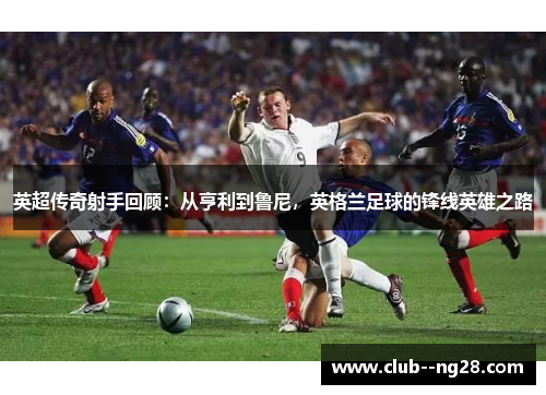 英超传奇射手回顾:从亨利到鲁尼,英格兰足球的锋线英雄之路 英超传奇射手回顾:从亨利到鲁尼,英格兰足球的锋线英雄之路
