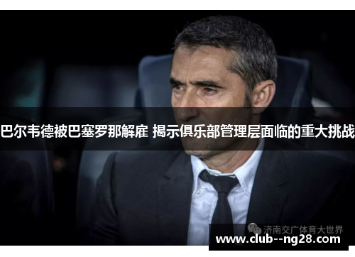 巴尔韦德被巴塞罗那解雇 揭示俱乐部管理层面临的重大挑战 巴尔韦德被巴塞罗那解雇 揭示俱乐部管理层面临的重大挑战