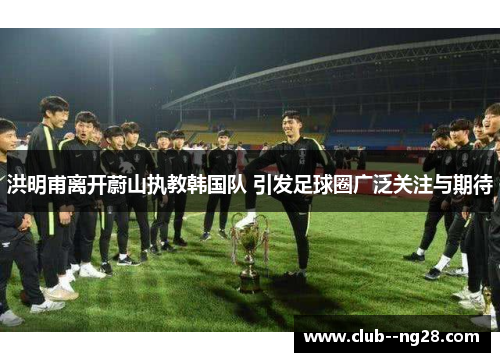 洪明甫离开蔚山执教韩国队 引发足球圈广泛关注与期待