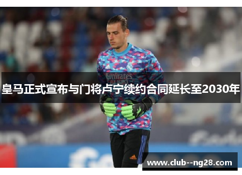 皇马正式宣布与门将卢宁续约合同延长至2030年